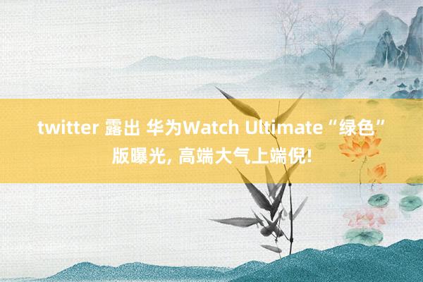 twitter 露出 华为Watch Ultimate“绿色”版曝光, 高端大气上端倪!