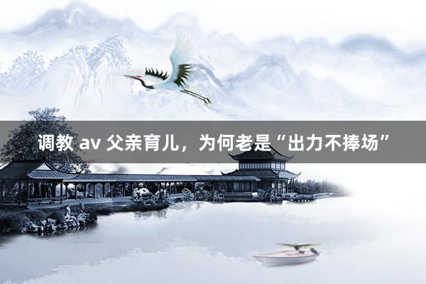 调教 av 父亲育儿，为何老是“出力不捧场”