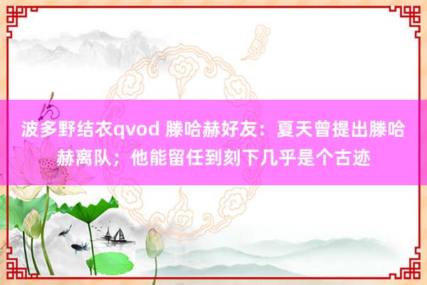 波多野结衣qvod 滕哈赫好友：夏天曾提出滕哈赫离队；他能留任到刻下几乎是个古迹