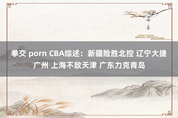 拳交 porn CBA综述：新疆险胜北控 辽宁大捷广州 上海不敌天津 广东力克青岛