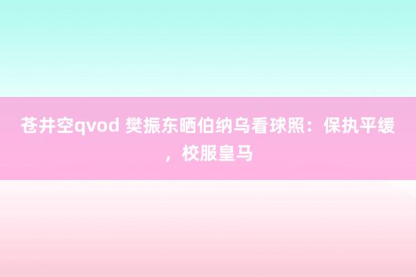 苍井空qvod 樊振东晒伯纳乌看球照：保执平缓，校服皇马