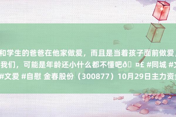 和学生的爸爸在他家做爱，而且是当着孩子面前做爱，太刺激了，孩子完全不看我们，可能是年龄还小什么都不懂吧🤣 #同城 #文爱 #自慰 金春股份（300877）10月29日主力资金净卖出559.22万元