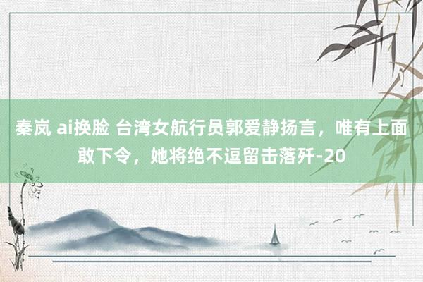 秦岚 ai换脸 台湾女航行员郭爱静扬言，唯有上面敢下令，她将绝不逗留击落歼-20