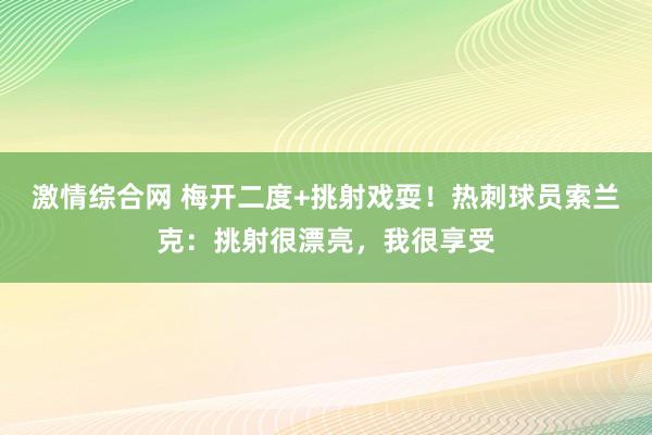 激情综合网 梅开二度+挑射戏耍！热刺球员索兰克：挑射很漂亮，我很享受