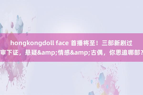 hongkongdoll face 首播将至！三部新剧过审下证，悬疑&情感&古偶，你思追哪部？