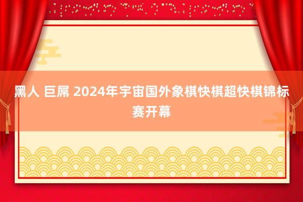 黑人 巨屌 2024年宇宙国外象棋快棋超快棋锦标赛开幕