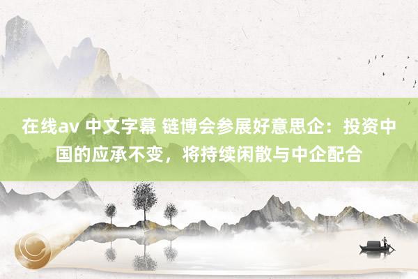 在线av 中文字幕 链博会参展好意思企：投资中国的应承不变，将持续闲散与中企配合