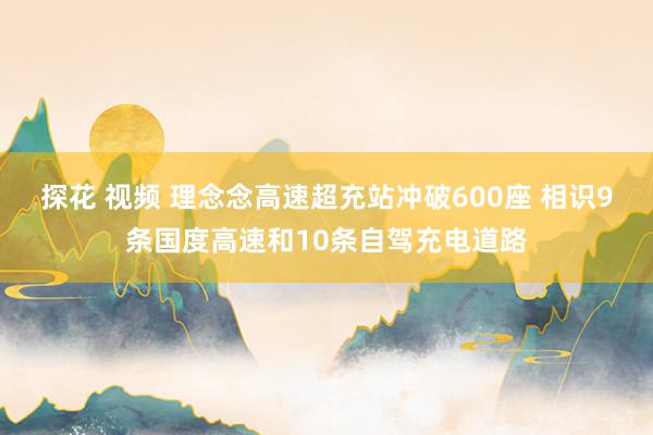 探花 视频 理念念高速超充站冲破600座 相识9条国度高速和10条自驾充电道路