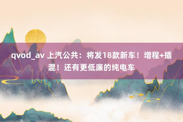 qvod_av 上汽公共：将发18款新车！增程+插混！还有更低廉的纯电车