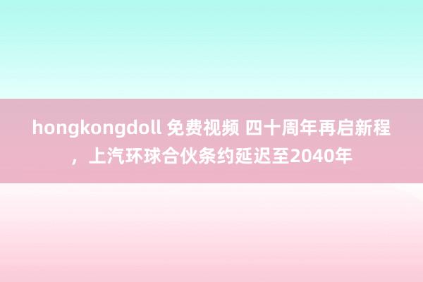 hongkongdoll 免费视频 四十周年再启新程，上汽环球合伙条约延迟至2040年