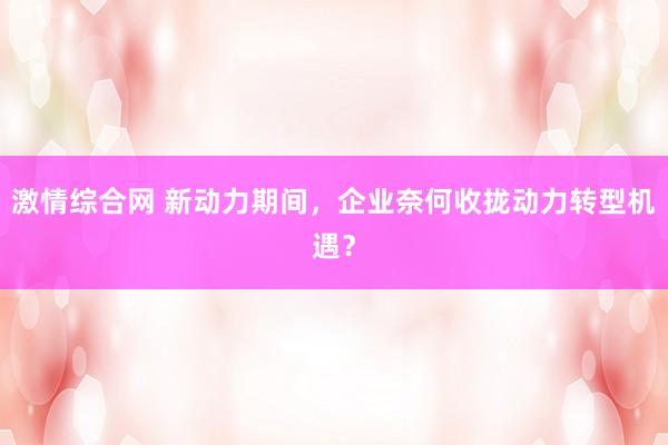 激情综合网 新动力期间，企业奈何收拢动力转型机遇？
