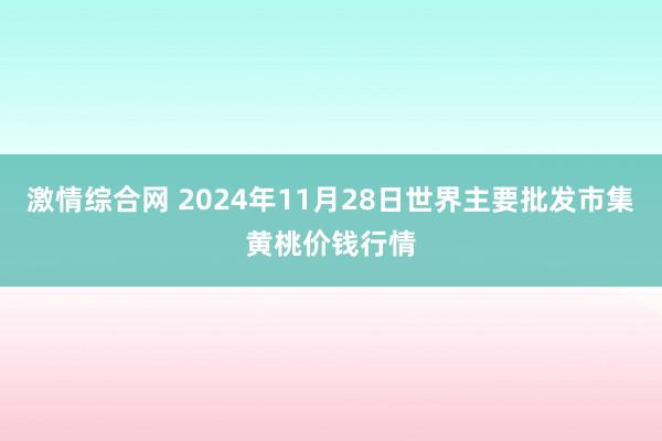 激情综合网 2024年11月28日世界主要批发市集黄桃价钱行情