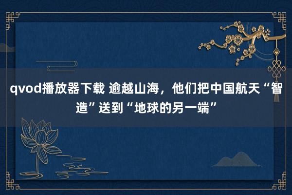 qvod播放器下载 逾越山海，他们把中国航天“智造”送到“地球的另一端”