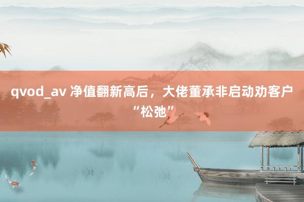 qvod_av 净值翻新高后，大佬董承非启动劝客户“松弛”