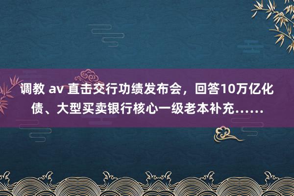 调教 av 直击交行功绩发布会，回答10万亿化债、大型买卖银行核心一级老本补充……