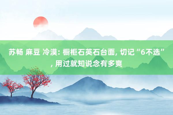 苏畅 麻豆 冷漠: 橱柜石英石台面, 切记“6不选”, 用过就知说念有多爽