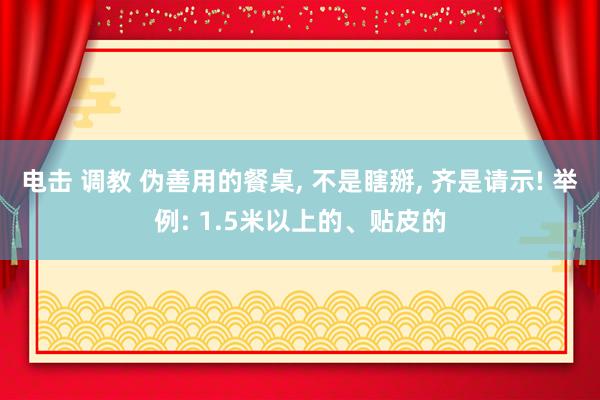 电击 调教 伪善用的餐桌, 不是瞎掰, 齐是请示! 举例: 1.5米以上的、贴皮的