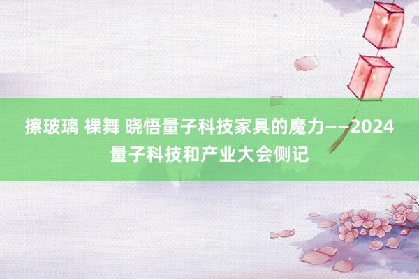 擦玻璃 裸舞 晓悟量子科技家具的魔力——2024量子科技和产业大会侧记