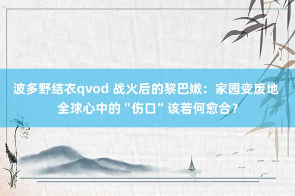 波多野结衣qvod 战火后的黎巴嫩：家园变废地 全球心中的“伤口”该若何愈合？