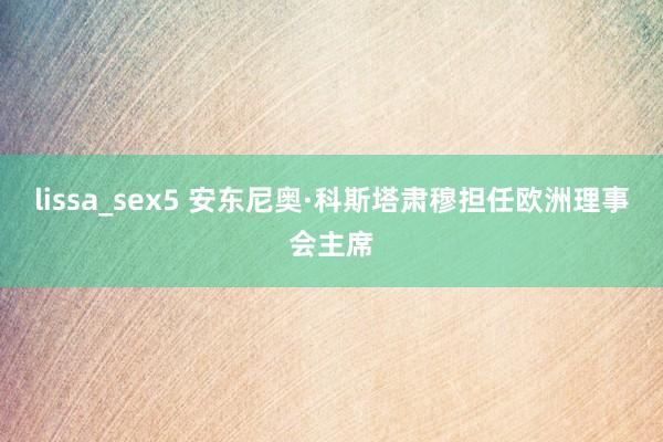 lissa_sex5 安东尼奥·科斯塔肃穆担任欧洲理事会主席