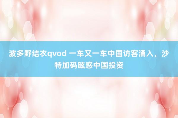 波多野结衣qvod 一车又一车中国访客涌入，沙特加码眩惑中国投资