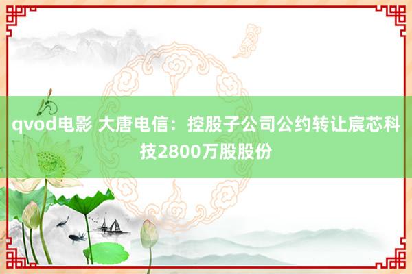qvod电影 大唐电信：控股子公司公约转让宸芯科技2800万股股份