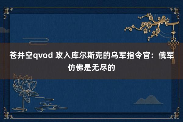 苍井空qvod 攻入库尔斯克的乌军指令官：俄军仿佛是无尽的