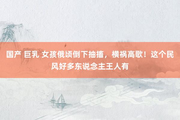 国产 巨乳 女孩俄顷倒下抽搐，横祸高歌！这个民风好多东说念主王人有