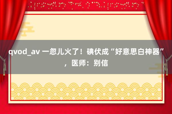 qvod_av 一忽儿火了！碘伏成“好意思白神器”，医师：别信