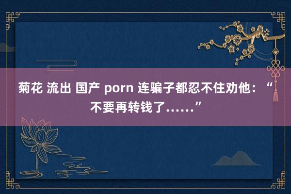 菊花 流出 国产 porn 连骗子都忍不住劝他：“不要再转钱了……”