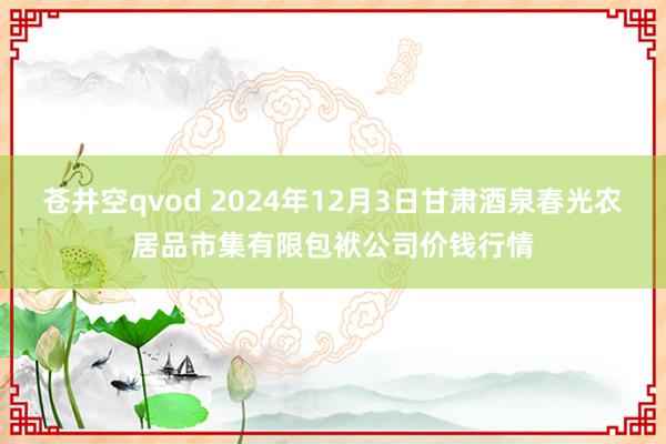苍井空qvod 2024年12月3日甘肃酒泉春光农居品市集有限包袱公司价钱行情