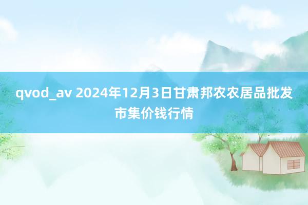 qvod_av 2024年12月3日甘肃邦农农居品批发市集价钱行情