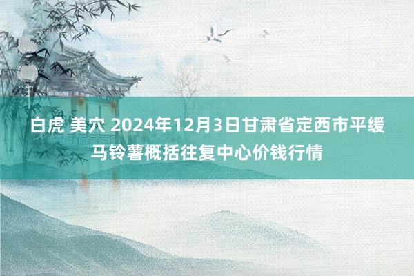 白虎 美穴 2024年12月3日甘肃省定西市平缓马铃薯概括往复中心价钱行情