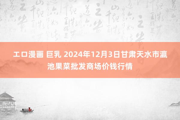 エロ漫画 巨乳 2024年12月3日甘肃天水市瀛池果菜批发商场价钱行情