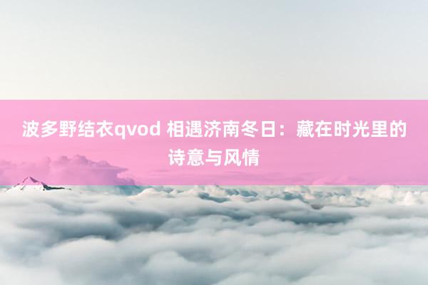波多野结衣qvod 相遇济南冬日：藏在时光里的诗意与风情