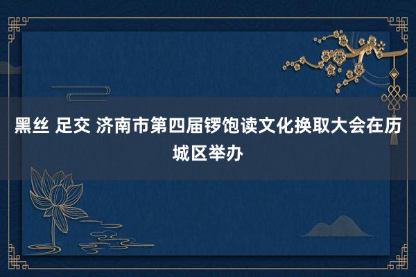 黑丝 足交 济南市第四届锣饱读文化换取大会在历城区举办