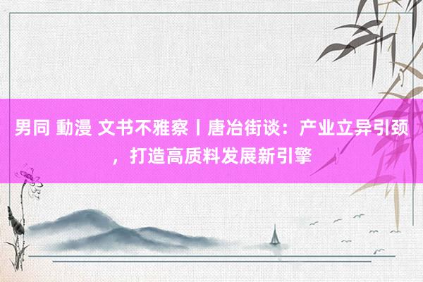 男同 動漫 文书不雅察丨唐冶街谈：产业立异引颈，打造高质料发展新引擎