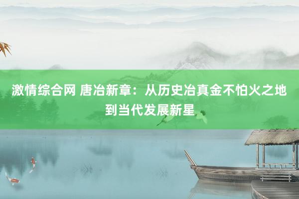 激情综合网 唐冶新章：从历史冶真金不怕火之地到当代发展新星