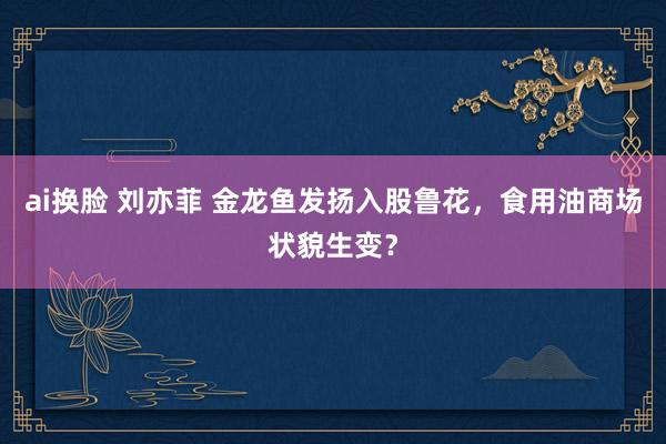 ai换脸 刘亦菲 金龙鱼发扬入股鲁花，食用油商场状貌生变？