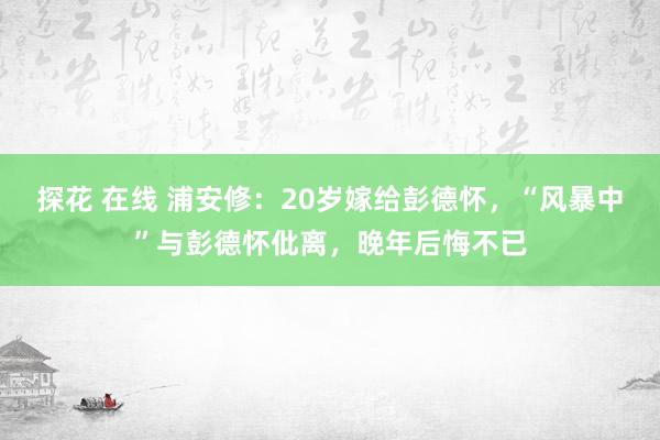 探花 在线 浦安修：20岁嫁给彭德怀，“风暴中”与彭德怀仳离，晚年后悔不已