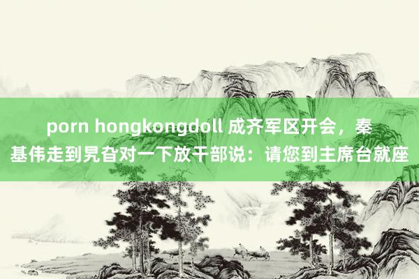 porn hongkongdoll 成齐军区开会，秦基伟走到旯旮对一下放干部说：请您到主席台就座