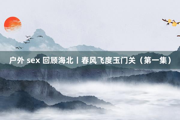 户外 sex 回顾海北丨春风飞度玉门关（第一集）