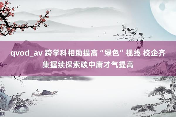 qvod_av 跨学科相助提高“绿色”视线 校企齐集握续探索碳中庸才气提高