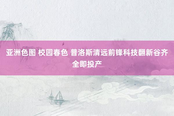 亚洲色图 校园春色 普洛斯清远前锋科技翻新谷齐全即投产