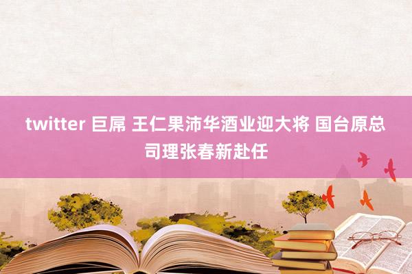 twitter 巨屌 王仁果沛华酒业迎大将 国台原总司理张春新赴任