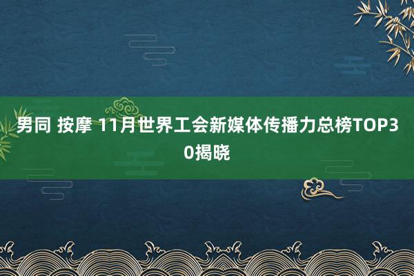 男同 按摩 11月世界工会新媒体传播力总榜TOP30揭晓