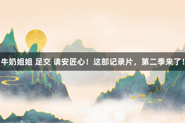 牛奶姐姐 足交 请安匠心！这部记录片，第二季来了！