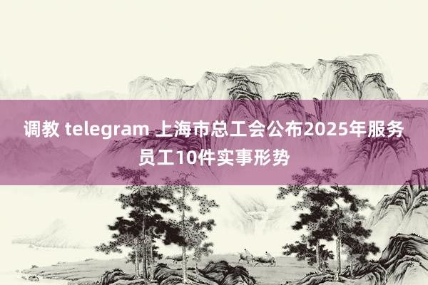 调教 telegram 上海市总工会公布2025年服务员工10件实事形势