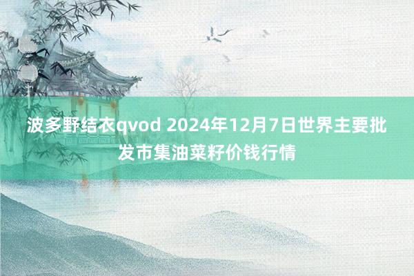 波多野结衣qvod 2024年12月7日世界主要批发市集油菜籽价钱行情