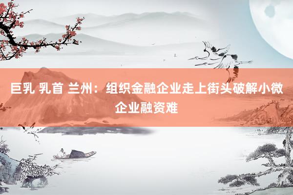 巨乳 乳首 兰州：组织金融企业走上街头破解小微企业融资难